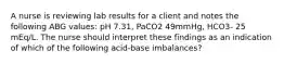 A nurse is reviewing lab results for a client and notes the following ABG values: pH 7.31, PaCO2 49mmHg, HCO3- 25 mEq/L. The nurse should interpret these findings as an indication of which of the following acid-base imbalances?