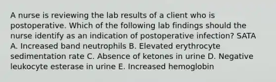 A nurse is reviewing the lab results of a client who is postoperative. Which of the following lab findings should the nurse identify as an indication of postoperative infection? SATA A. Increased band neutrophils B. Elevated erythrocyte sedimentation rate C. Absence of ketones in urine D. Negative leukocyte esterase in urine E. Increased hemoglobin