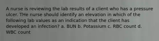 A nurse is reviewing the lab results of a client who has a pressure ulcer. THe nurse should identify an elevation in which of the following lab values as an indication that the client has developed an infection? a. BUN b. Potassium c. RBC count d. WBC count