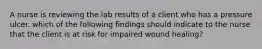 A nurse is reviewing the lab results of a client who has a pressure ulcer. which of the following findings should indicate to the nurse that the client is at risk for impaired wound healing?