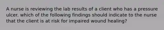 A nurse is reviewing the lab results of a client who has a pressure ulcer. which of the following findings should indicate to the nurse that the client is at risk for impaired wound healing?