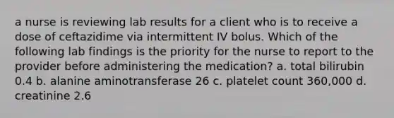 a nurse is reviewing lab results for a client who is to receive a dose of ceftazidime via intermittent IV bolus. Which of the following lab findings is the priority for the nurse to report to the provider before administering the medication? a. total bilirubin 0.4 b. alanine aminotransferase 26 c. platelet count 360,000 d. creatinine 2.6