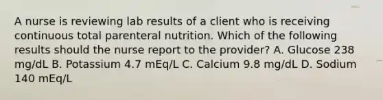 A nurse is reviewing lab results of a client who is receiving continuous total parenteral nutrition. Which of the following results should the nurse report to the provider? A. Glucose 238 mg/dL B. Potassium 4.7 mEq/L C. Calcium 9.8 mg/dL D. Sodium 140 mEq/L