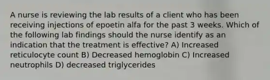 A nurse is reviewing the lab results of a client who has been receiving injections of epoetin alfa for the past 3 weeks. Which of the following lab findings should the nurse identify as an indication that the treatment is effective? A) Increased reticulocyte count B) Decreased hemoglobin C) Increased neutrophils D) decreased triglycerides