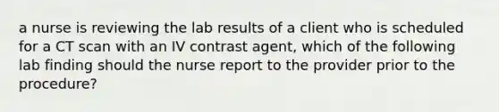 a nurse is reviewing the lab results of a client who is scheduled for a CT scan with an IV contrast agent, which of the following lab finding should the nurse report to the provider prior to the procedure?