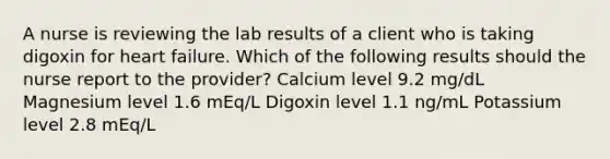 A nurse is reviewing the lab results of a client who is taking digoxin for heart failure. Which of the following results should the nurse report to the provider? Calcium level 9.2 mg/dL Magnesium level 1.6 mEq/L Digoxin level 1.1 ng/mL Potassium level 2.8 mEq/L