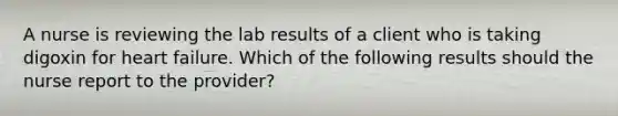 A nurse is reviewing the lab results of a client who is taking digoxin for heart failure. Which of the following results should the nurse report to the provider?