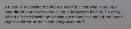 a nurse is reviewing the lab results of a client who is taking a loop diuretic and notes the client's potassium level is 3.0 mEq/L. Which of the following physiological responses should the nurse expect related to the client's hypokalemia?