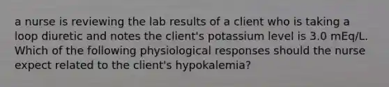 a nurse is reviewing the lab results of a client who is taking a loop diuretic and notes the client's potassium level is 3.0 mEq/L. Which of the following physiological responses should the nurse expect related to the client's hypokalemia?