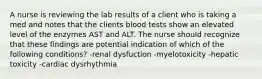 A nurse is reviewing the lab results of a client who is taking a med and notes that the clients blood tests show an elevated level of the enzymes AST and ALT. The nurse should recognize that these findings are potential indication of which of the following conditions? -renal dysfuction -myelotoxicity -hepatic toxicity -cardiac dysrhythmia