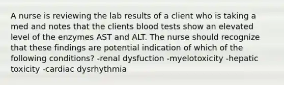 A nurse is reviewing the lab results of a client who is taking a med and notes that the clients blood tests show an elevated level of the enzymes AST and ALT. The nurse should recognize that these findings are potential indication of which of the following conditions? -renal dysfuction -myelotoxicity -hepatic toxicity -cardiac dysrhythmia