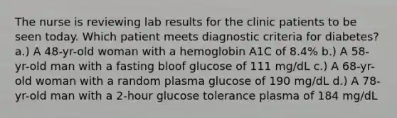 The nurse is reviewing lab results for the clinic patients to be seen today. Which patient meets diagnostic criteria for diabetes? a.) A 48-yr-old woman with a hemoglobin A1C of 8.4% b.) A 58-yr-old man with a fasting bloof glucose of 111 mg/dL c.) A 68-yr-old woman with a random plasma glucose of 190 mg/dL d.) A 78-yr-old man with a 2-hour glucose tolerance plasma of 184 mg/dL