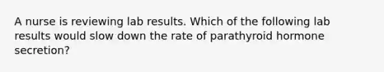 A nurse is reviewing lab results. Which of the following lab results would slow down the rate of parathyroid hormone secretion?