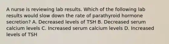 A nurse is reviewing lab results. Which of the following lab results would slow down the rate of parathyroid hormone secretion? A. Decreased levels of TSH B. Decreased serum calcium levels C. Increased serum calcium levels D. Increased levels of TSH