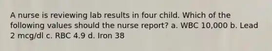 A nurse is reviewing lab results in four child. Which of the following values should the nurse report? a. WBC 10,000 b. Lead 2 mcg/dl c. RBC 4.9 d. Iron 38