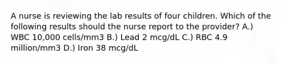 A nurse is reviewing the lab results of four children. Which of the following results should the nurse report to the provider? A.) WBC 10,000 cells/mm3 B.) Lead 2 mcg/dL C.) RBC 4.9 million/mm3 D.) Iron 38 mcg/dL