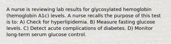 A nurse is reviewing lab results for glycosylated hemoglobin (hemoglobin A1c) levels. A nurse recalls the purpose of this test is to: A) Check for hyperlipidemia. B) Measure fasting glucose levels. C) Detect acute complications of diabetes. D) Monitor long-term serum glucose control.