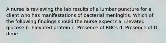 A nurse is reviewing the lab results of a lumbar puncture for a client who has manifestations of bacterial meningitis. Which of the following findings should the nurse expect? a. Elevated glucose b. Elevated protein c. Presence of RBCs d. Presence of D-dime