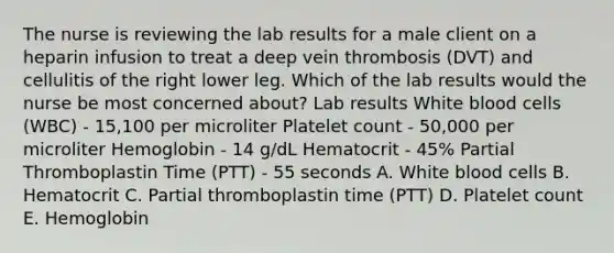 The nurse is reviewing the lab results for a male client on a heparin infusion to treat a deep vein thrombosis (DVT) and cellulitis of the right lower leg. Which of the lab results would the nurse be most concerned about? Lab results White blood cells (WBC) - 15,100 per microliter Platelet count - 50,000 per microliter Hemoglobin - 14 g/dL Hematocrit - 45% Partial Thromboplastin Time (PTT) - 55 seconds A. White blood cells B. Hematocrit C. Partial thromboplastin time (PTT) D. Platelet count E. Hemoglobin