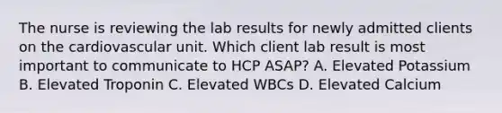 The nurse is reviewing the lab results for newly admitted clients on the cardiovascular unit. Which client lab result is most important to communicate to HCP ASAP? A. Elevated Potassium B. Elevated Troponin C. Elevated WBCs D. Elevated Calcium