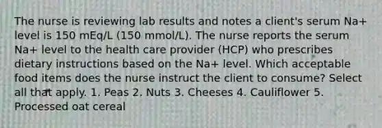 The nurse is reviewing lab results and notes a client's serum Na+ level is 150 mEq/L (150 mmol/L). The nurse reports the serum Na+ level to the health care provider (HCP) who prescribes dietary instructions based on the Na+ level. Which acceptable food items does the nurse instruct the client to consume? Select all that apply. 1. Peas 2. Nuts 3. Cheeses 4. Cauliflower 5. Processed oat cereal