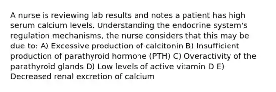 A nurse is reviewing lab results and notes a patient has high serum calcium levels. Understanding the endocrine system's regulation mechanisms, the nurse considers that this may be due to: A) Excessive production of calcitonin B) Insufficient production of parathyroid hormone (PTH) C) Overactivity of the parathyroid glands D) Low levels of active vitamin D E) Decreased renal excretion of calcium