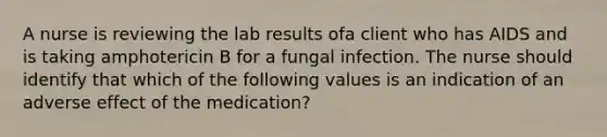 A nurse is reviewing the lab results ofa client who has AIDS and is taking amphotericin B for a fungal infection. The nurse should identify that which of the following values is an indication of an adverse effect of the medication?