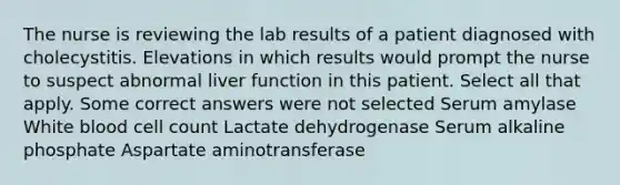 The nurse is reviewing the lab results of a patient diagnosed with cholecystitis. Elevations in which results would prompt the nurse to suspect abnormal liver function in this patient. Select all that apply. Some correct answers were not selected Serum amylase White blood cell count Lactate dehydrogenase Serum alkaline phosphate Aspartate aminotransferase