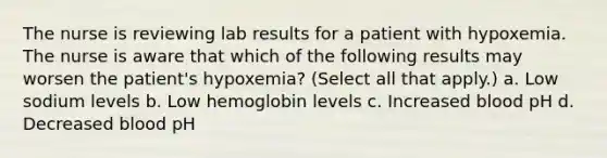 The nurse is reviewing lab results for a patient with hypoxemia. The nurse is aware that which of the following results may worsen the patient's hypoxemia? (Select all that apply.) a. Low sodium levels b. Low hemoglobin levels c. Increased blood pH d. Decreased blood pH