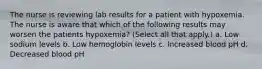 The nurse is reviewing lab results for a patient with hypoxemia. The nurse is aware that which of the following results may worsen the patients hypoxemia? (Select all that apply.) a. Low sodium levels b. Low hemoglobin levels c. Increased blood pH d. Decreased blood pH