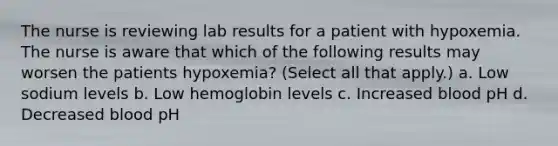 The nurse is reviewing lab results for a patient with hypoxemia. The nurse is aware that which of the following results may worsen the patients hypoxemia? (Select all that apply.) a. Low sodium levels b. Low hemoglobin levels c. Increased blood pH d. Decreased blood pH