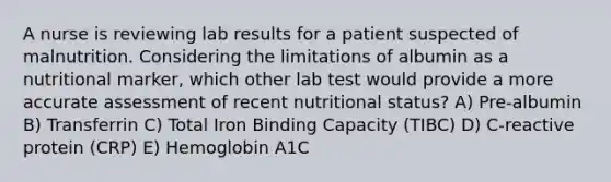 A nurse is reviewing lab results for a patient suspected of malnutrition. Considering the limitations of albumin as a nutritional marker, which other lab test would provide a more accurate assessment of recent nutritional status? A) Pre-albumin B) Transferrin C) Total Iron Binding Capacity (TIBC) D) C-reactive protein (CRP) E) Hemoglobin A1C