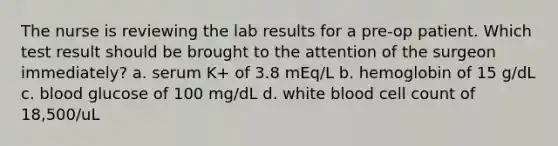 The nurse is reviewing the lab results for a pre-op patient. Which test result should be brought to the attention of the surgeon immediately? a. serum K+ of 3.8 mEq/L b. hemoglobin of 15 g/dL c. blood glucose of 100 mg/dL d. white blood cell count of 18,500/uL