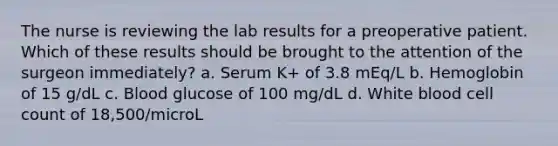 The nurse is reviewing the lab results for a preoperative patient. Which of these results should be brought to the attention of the surgeon immediately? a. Serum K+ of 3.8 mEq/L b. Hemoglobin of 15 g/dL c. Blood glucose of 100 mg/dL d. White blood cell count of 18,500/microL