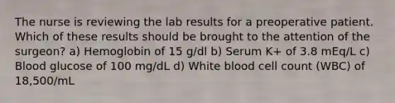 The nurse is reviewing the lab results for a preoperative patient. Which of these results should be brought to the attention of the surgeon? a) Hemoglobin of 15 g/dl b) Serum K+ of 3.8 mEq/L c) Blood glucose of 100 mg/dL d) White blood cell count (WBC) of 18,500/mL