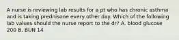 A nurse is reviewing lab results for a pt who has chronic asthma and is taking prednisone every other day. Which of the following lab values should the nurse report to the dr? A. blood glucose 200 B. BUN 14