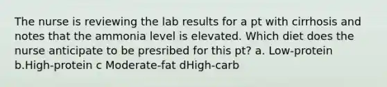 The nurse is reviewing the lab results for a pt with cirrhosis and notes that the ammonia level is elevated. Which diet does the nurse anticipate to be presribed for this pt? a. Low-protein b.High-protein c Moderate-fat dHigh-carb