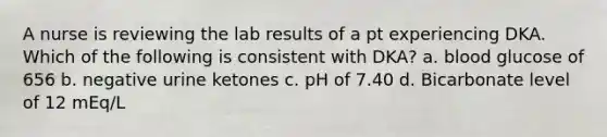 A nurse is reviewing the lab results of a pt experiencing DKA. Which of the following is consistent with DKA? a. blood glucose of 656 b. negative urine ketones c. pH of 7.40 d. Bicarbonate level of 12 mEq/L