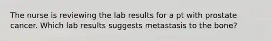 The nurse is reviewing the lab results for a pt with prostate cancer. Which lab results suggests metastasis to the bone?