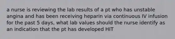 a nurse is reviewing the lab results of a pt who has unstable angina and has been receiving heparin via continuous IV infusion for the past 5 days, what lab values should the nurse identify as an indication that the pt has developed HIT