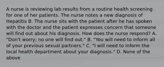 A nurse is reviewing lab results from a routine health screening for one of her patients. The nurse notes a new diagnosis of Hepatitis B. The nurse sits with the patient after he has spoken with the doctor and the patient expresses concern that someone will find out about his diagnosis. How does the nurse respond? A. "Don't worry; no one will find out." B. "You will need to inform all of your previous sexual partners." C. "I will need to inform the local health department about your diagnosis." D. None of the above