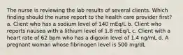 The nurse is reviewing the lab results of several clients. Which finding should the nurse report to the health care provider first? a. Client who has a sodium level of 140 mEq/L b. Client who reports nausea with a lithium level of 1.8 mEq/L c. Client with a heart rate of 62 bpm who has a digoxin level of 1.4 ng/mL d. A pregnant woman whose fibrinogen level is 500 mg/dL