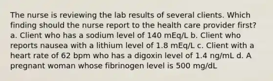 The nurse is reviewing the lab results of several clients. Which finding should the nurse report to the health care provider first? a. Client who has a sodium level of 140 mEq/L b. Client who reports nausea with a lithium level of 1.8 mEq/L c. Client with a heart rate of 62 bpm who has a digoxin level of 1.4 ng/mL d. A pregnant woman whose fibrinogen level is 500 mg/dL