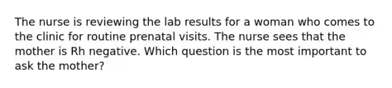 The nurse is reviewing the lab results for a woman who comes to the clinic for routine prenatal visits. The nurse sees that the mother is Rh negative. Which question is the most important to ask the mother?