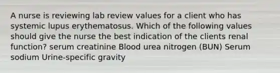 A nurse is reviewing lab review values for a client who has systemic lupus erythematosus. Which of the following values should give the nurse the best indication of the clients renal function? serum creatinine Blood urea nitrogen (BUN) Serum sodium Urine-specific gravity