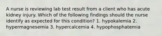 A nurse is reviewing lab test result from a client who has acute kidney injury. Which of the following findings should the nurse identify as expected for this condition? 1. hypokalemia 2. hypermagnesemia 3. hypercalcemia 4. hypophosphatemia