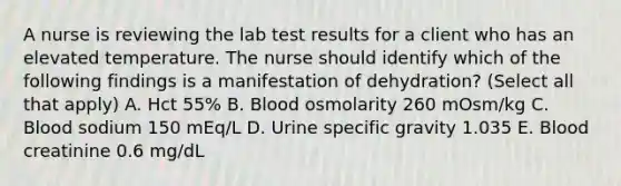 A nurse is reviewing the lab test results for a client who has an elevated temperature. The nurse should identify which of the following findings is a manifestation of dehydration? (Select all that apply) A. Hct 55% B. Blood osmolarity 260 mOsm/kg C. Blood sodium 150 mEq/L D. Urine specific gravity 1.035 E. Blood creatinine 0.6 mg/dL