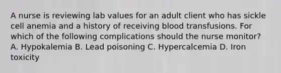 A nurse is reviewing lab values for an adult client who has sickle cell anemia and a history of receiving blood transfusions. For which of the following complications should the nurse monitor? A. Hypokalemia B. Lead poisoning C. Hypercalcemia D. Iron toxicity