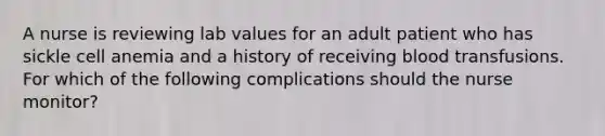 A nurse is reviewing lab values for an adult patient who has sickle cell anemia and a history of receiving blood transfusions. For which of the following complications should the nurse monitor?