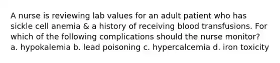 A nurse is reviewing lab values for an adult patient who has sickle cell anemia & a history of receiving blood transfusions. For which of the following complications should the nurse monitor? a. hypokalemia b. lead poisoning c. hypercalcemia d. iron toxicity